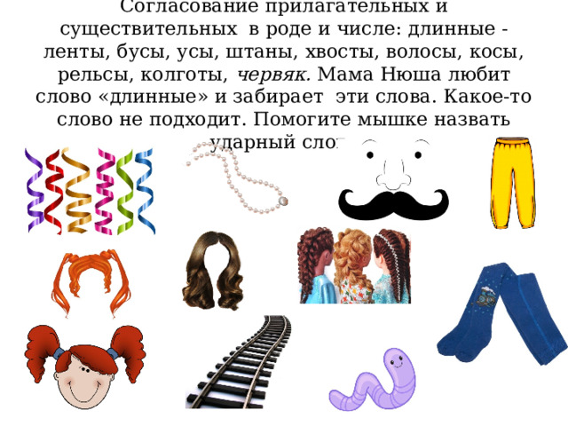 Согласование прилагательных и существительных в роде и числе: длинные - ленты, бусы, усы, штаны, хвосты, волосы, косы, рельсы, колготы, червяк. Мама Нюша любит слово «длинные» и забирает эти слова. Какое-то слово не подходит. Помогите мышке назвать ударный слог. 