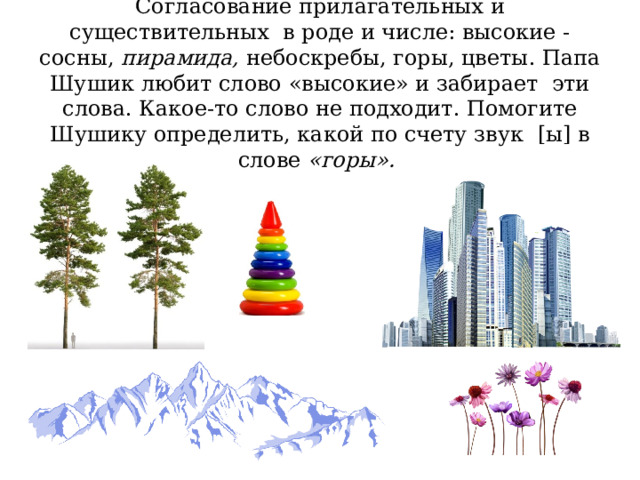 Согласование прилагательных и существительных в роде и числе: высокие - сосны, пирамида, небоскребы, горы, цветы. Папа Шушик любит слово «высокие» и забирает эти слова. Какое-то слово не подходит. Помогите Шушику определить, какой по счету звук [ы] в слове «горы». 