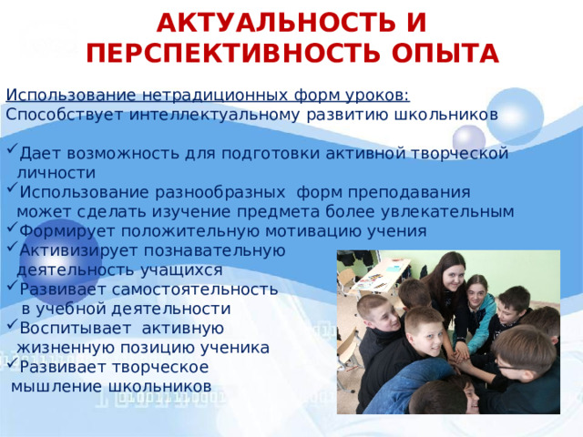 АКТУАЛЬНОСТЬ И ПЕРСПЕКТИВНОСТЬ ОПЫТА Использование нетрадиционных форм уроков: Способствует интеллектуальному развитию школьников Дает возможность для подготовки активной творческой  личности Использование разнообразных форм преподавания  может сделать изучение предмета более увлекательным Формирует положительную мотивацию учения Активизирует познавательную  деятельность учащихся Развивает самостоятельность  в учебной деятельности Воспитывает активную  жизненную позицию ученика Развивает творческое  мышление школьников  
