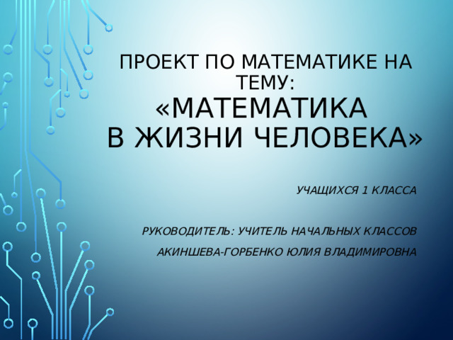 Проект по математике на тему:  «Математика  в жизни человека» Учащихся 1 класса  Руководитель: учитель начальных классов Акиншева-Горбенко Юлия Владимировна 