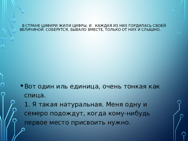    В стране Цифири жили цифры, и каждая из них гордилась своей величиной. Соберутся, бывало вместе, только от них и слышно.    Вот один иль единица, очень тонкая как спица.  1. Я такая натуральная. Меня одну и семеро подождут, когда кому-нибудь первое место присвоить нужно. 