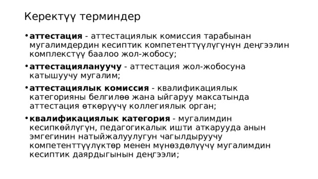 Керектүү терминдер аттестация  - аттестациялык комиссия тарабынан мугалимдердин кесиптик компетенттүүлүгүнүн деңгээлин комплекстүү баалоо жол-жобосу; аттестациялануучу  - аттестация жол-жобосуна катышуучу мугалим; аттестациялык комиссия  - квалификациялык категорияны белгилөө жана ыйгаруу максатында аттестация өткөрүүчү коллегиялык орган; квалификациялык категория  - мугалимдин кесипкөйлүгүн, педагогикалык ишти аткарууда анын эмгегинин натыйжалуулугун чагылдыруучу компетенттүүлүктөр менен мүнөздөлүүчү мугалимдин кесиптик даярдыгынын деңгээли; 