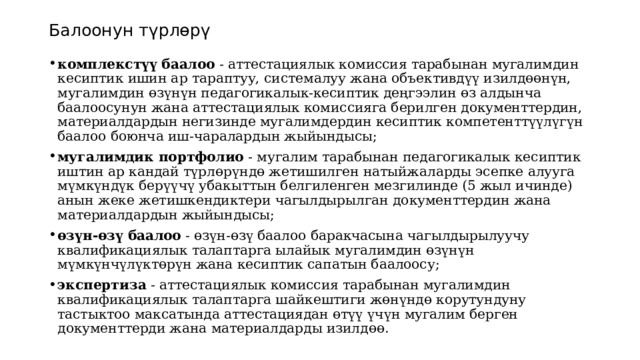 Балоонун түрлөрү комплекстүү баалоо  - аттестациялык комиссия тарабынан мугалимдин кесиптик ишин ар тараптуу, системалуу жана объективдүү изилдөөнүн, мугалимдин өзүнүн педагогикалык-кесиптик деңгээлин өз алдынча баалоосунун жана аттестациялык комиссияга берилген документтердин, материалдардын негизинде мугалимдердин кесиптик компетенттүүлүгүн баалоо боюнча иш-чаралардын жыйындысы; мугалимдик портфолио  - мугалим тарабынан педагогикалык кесиптик иштин ар кандай түрлөрүндө жетишилген натыйжаларды эсепке алууга мүмкүндүк берүүчү убакыттын белгиленген мезгилинде (5 жыл ичинде) анын жеке жетишкендиктери чагылдырылган документтердин жана материалдардын жыйындысы; өзүн-өзү баалоо  - өзүн-өзү баалоо баракчасына чагылдырылуучу квалификациялык талаптарга ылайык мугалимдин өзүнүн мүмкүнчүлүктөрүн жана кесиптик сапатын баалоосу; экспертиза  - аттестациялык комиссия тарабынан мугалимдин квалификациялык талаптарга шайкештиги жөнүндө корутундуну тастыктоо максатында аттестациядан өтүү үчүн мугалим берген документтерди жана материалдарды изилдөө. 
