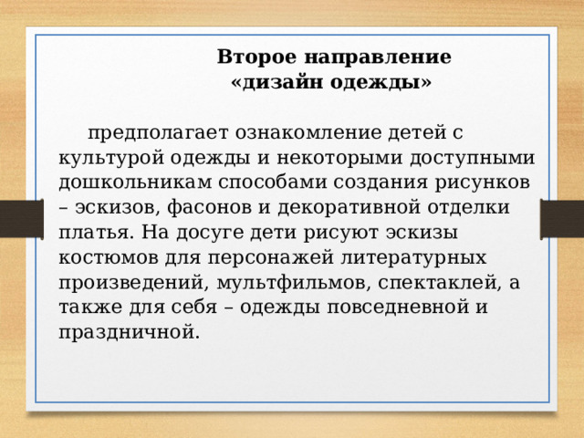  Второе направление  «дизайн одежды»  предполагает ознакомление детей с культурой одежды и некоторыми доступными дошкольникам способами создания рисунков – эскизов, фасонов и декоративной отделки платья. На досуге дети рисуют эскизы костюмов для персонажей литературных произведений, мультфильмов, спектаклей, а также для себя – одежды повседневной и праздничной. 