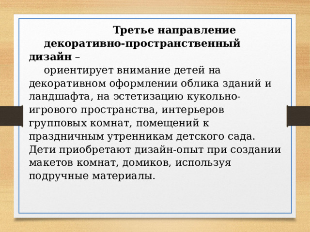  Третье направление декоративно-пространственный дизайн – ориентирует внимание детей на декоративном оформлении облика зданий и ландшафта, на эстетизацию кукольно-игрового пространства, интерьеров групповых комнат, помещений к праздничным утренникам детского сада. Дети приобретают дизайн-опыт при создании макетов комнат, домиков, используя подручные материалы. 