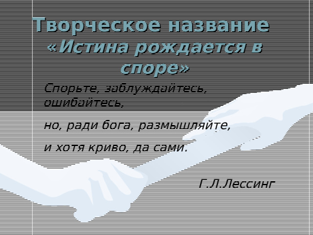 Творческое название   « Истина рождается в споре» Спорьте, заблуждайтесь, ошибайтесь, но, ради бога, размышляйте, и хотя криво, да сами.  Г.Л.Лессинг 