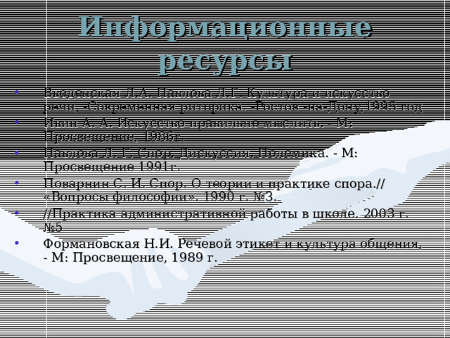 Информационные ресурсы Введенская Л.А. Павлова Л.Г. Культура и искусство речи, -Современная риторика. -Ростов -на-Дону,1995 год Ивин А. А. Искусство правильно мыслить. - М: Просвещение, 1986г. Павлова Л. Г. Спор. Дискуссия. Полемика. - М: Просвещение 1991г. Поварнин С. И. Спор. О теории и практике спора.// «Вопросы философии». 1990 г. №3. //Практика административной работы в школе. 2003 г. №5 Формановская Н.И. Речевой этикет и культура общения, - М: Просвещение, 1989 г. 