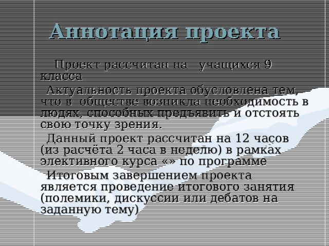 Аннотация проекта     Проект рассчитан на учащихся 9 класса  Актуальность проекта обусловлена тем, что в обществе возникла необходимость в людях, способных предъявить и отстоять свою точку зрения.  Данный проект рассчитан на 12 часов (из расчёта 2 часа в неделю) в рамках элективного курса «» по программе  Итоговым завершением проекта является проведение итогового занятия (полемики, дискуссии или дебатов на заданную тему) 