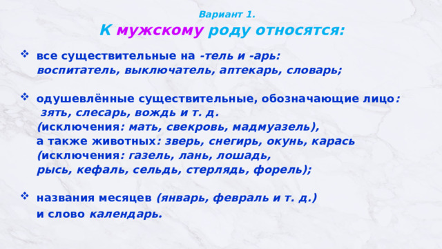 Вариант 1.  К мужскому роду относятся:     все существительные на -тель и -арь:  воспитатель, выключатель, аптекарь, словарь;   одушевлённые существительные, обозначающие лицо :   зять, слесарь, вождь и т. д.  ( исключения : мать, свекровь, мадмуазель),   а также животных : зверь, снегирь, окунь, карась  ( исключения : газель, лань, лошадь,  рысь, кефаль, сельдь, стерлядь, форель);   названия месяцев (январь, февраль и т. д.)  и слово  календарь . 