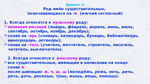 Вариант 2.  Род имён существительных, оканчивающихся на - Ь (мягкий согласный)  1. Всегда относятся к мужскому роду: названия месяцев ( январь, февраль, апрель, июнь, июль, сентябрь, октябрь, ноябрь, декабрь ); слова на - арь ( словарь, календарь, букварь, библиотекарь, виноградарь, аптекарь );    слова на - тель ( учитель, мечтатель, строитель, писатель, читатель, выключатель ).    2. Всегда относятся к женскому роду:  все существительные, имеющие в написании на конце слова  Ь    после шипящих   ж, ч, ш, щ  ( молодёжь, рожь, ночь, дичь, речь, дочь, роскошь, тушь, мышь, вещь, помощь ).   