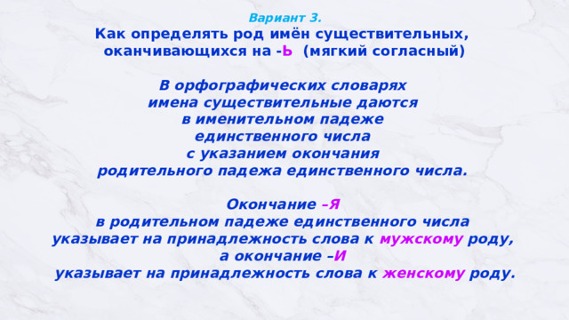Вариант 3.  Как определять род имён существительных, оканчивающихся на - Ь (мягкий согласный)  В орфографических словарях  имена существительные даются  в именительном падеже  единственного числа  с указанием окончания  родительного падежа единственного числа.   Окончание –Я  в родительном падеже единственного числа  указывает на принадлежность слова к мужскому роду,  а окончание – И   указывает на принадлежность слова к женскому роду.   
