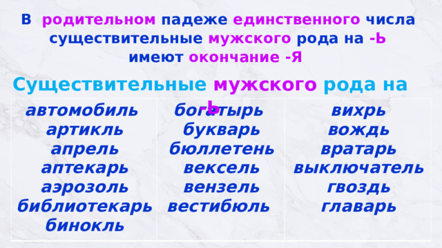 В родительном падеже единственного числа  существительные мужского рода на -Ь  имеют окончание  -Я   Существительные мужского рода на -Ь автомобиль  артикль  апрель  аптекарь  аэрозоль  библиотекарь  бинокль богатырь  букварь  бюллетень  вексель  вензель  вестибюль   вихрь  вождь вратарь  выключатель  гвоздь  главарь 