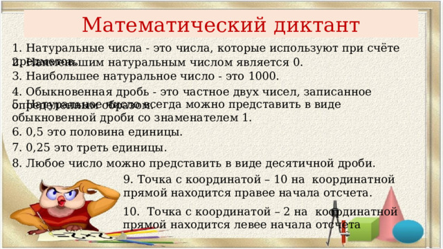 Математический диктант 1. Натуральные числа - это числа, которые используют при счёте предметов. 2. Наименьшим натуральным числом является 0. 3. Наибольшее натуральное число - это 1000. 4. Обыкновенная дробь - это частное двух чисел, записанное определенным образом. 5. Натуральное число всегда можно представить в виде обыкновенной дроби со знаменателем 1. 6. 0,5 это половина единицы. 7. 0,25 это треть единицы . 8. Любое число можно представить в виде десятичной дроби. 9. Точка с координатой – 10 на координатной прямой находится правее начала отсчета. 10. Точка с координатой – 2 на координатной прямой находится левее начала отсчета 