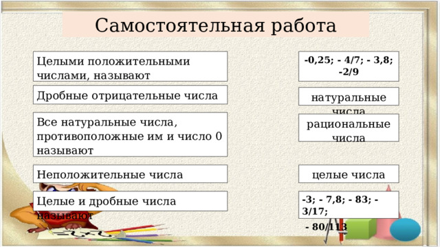 Самостоятельная работа Целыми положительными числами, называют -0,25; - 4/7; - 3,8; -2/9 Дробные отрицательные числа натуральные числа Все натуральные числа, противоположные им и число 0 называют   рациональные числа Неположительные числа целые числа Целые и дробные числа называют -3; - 7,8; - 83; - 3/17;  - 80/113 