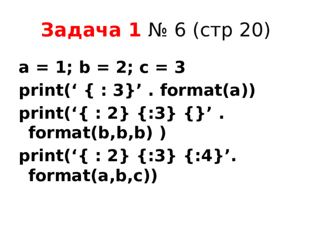 Задача 1 № 6 (стр 20) a = 1; b = 2; c = 3 print(‘ { : 3}’ . format(a)) print(‘{ : 2} {:3} {}’ . format(b,b,b) )  print(‘{ : 2} {:3} {:4}’. format(a,b,c))  
