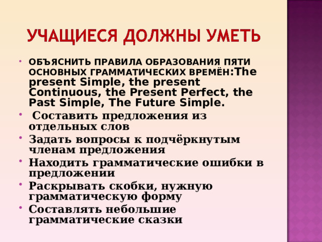 ОБЪЯСНИТЬ ПРАВИЛА ОБРАЗОВАНИЯ ПЯТИ ОСНОВНЫХ ГРАММАТИЧЕСКИХ ВРЕМЁН : The present Simple, the present Continuous, the Present Perfect, the Past Simple, The Future Simple.  Составить предложения из отдельных слов Задать вопросы к подчёркнутым членам предложения Находить грамматические ошибки в предложении Раскрывать скобки, нужную грамматическую форму Составлять небольшие грамматические сказки  