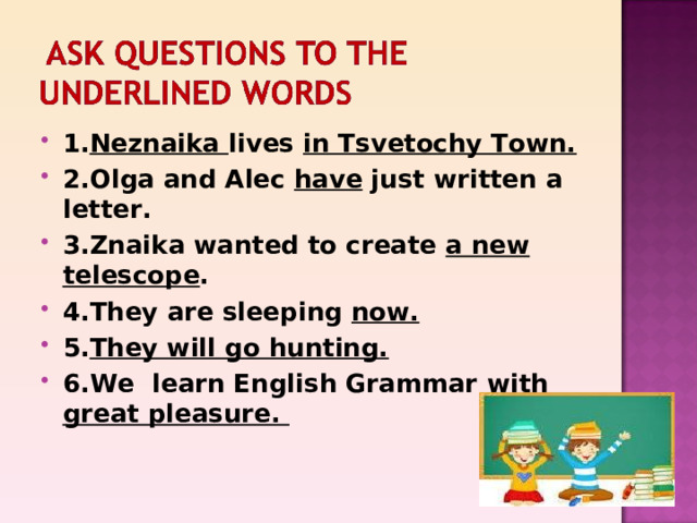 1. Neznaika lives in Tsvetochy Town. 2.Olga and Alec have just written a letter. 3.Znaika wanted to create a new telescope . 4.They are sleeping now. 5. They will go hunting. 6.We learn English Grammar with great pleasure. 