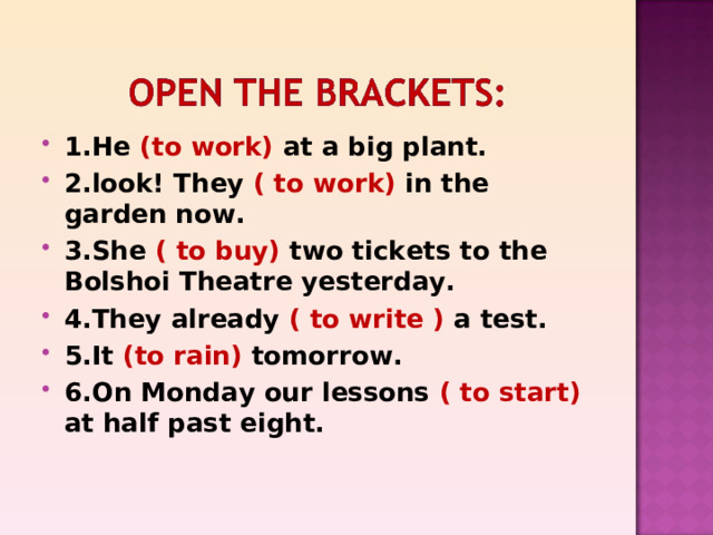 1.He (to work) at a big plant. 2.look! They ( to work) in the garden now. 3.She ( to buy) two tickets to the Bolshoi Theatre yesterday. 4.They already ( to write ) a test. 5.It (to rain) tomorrow. 6.On Monday our lessons ( to start) at half past eight. 