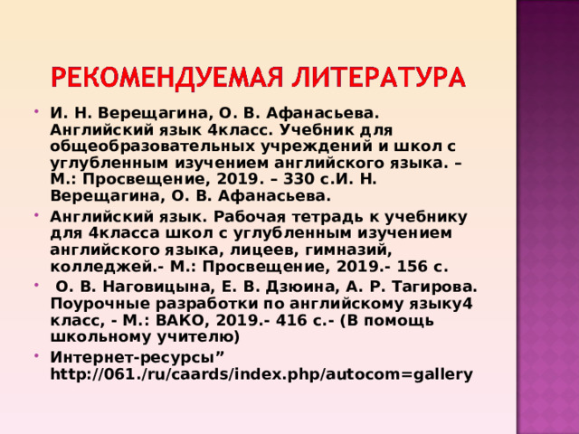 И. Н. Верещагина, О. В. Афанасьева. Английский язык 4класс. Учебник для общеобразовательных учреждений и школ с углубленным изучением английского языка. – М.: Просвещение, 2019. – 330 с.И. Н. Верещагина, О. В. Афанасьева. Английский язык. Рабочая тетрадь к учебнику для 4класса школ с углубленным изучением английского языка, лицеев, гимназий, колледжей.- М.: Просвещение, 2019.- 156 с.  О. В. Наговицына, Е. В. Дзюина, А. Р. Тагирова. Поурочные разработки по английскому языку4 класс, - М.: ВАКО, 2019.- 416 с.- (В помощь школьному учителю) Интернет-ресурсы ” http://061./ru/caards/index.php/autocom=gallery  
