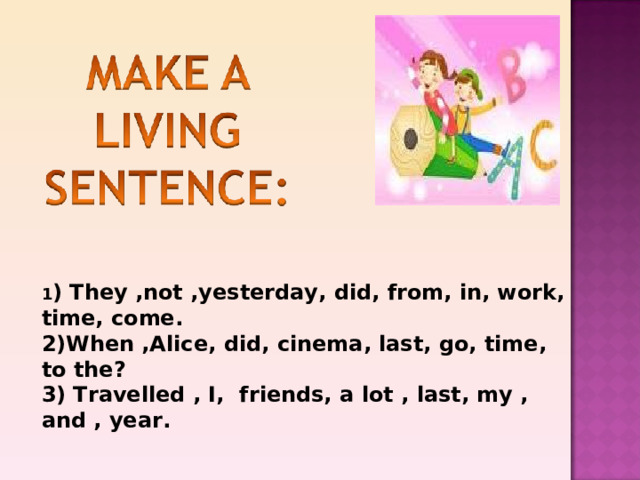1 ) They ,not ,yesterday, did, from, in, work, time, come. 2)When ,Alice, did, cinema, last, go, time, to the? 3) Travelled , I, friends, a lot , last, my , and , year. 