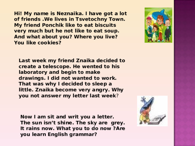 Hi! My name is Neznaika. I have got a lot of friends .We lives in Tsvetochny Town. My friend Ponchik like to eat biscuits very much but he not like to eat soup. And what about you? Where you live? You like cookies? Last week my friend Znaika decided to create a telescope. He wented to his laboratory and begin to make drawings. I did not wanted to work. That was why I decided to sleep a little. Znaika become very angry. Why you not answer my letter last week ? Now I am sit and writ you a letter. The sun isn’t shine. The sky are grey. It rains now. What you to do now ?Are you learn English grammar? 