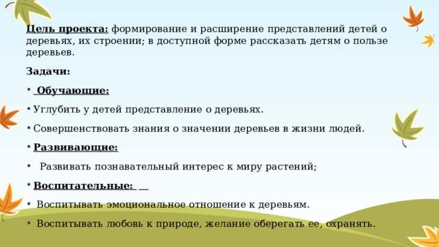 Цель проекта:  формирование и расширение представлений детей о деревьях, их строении; в доступной форме рассказать детям о пользе деревьев. Задачи:   Обучающие: Углубить у детей представление о деревьях. Совершенствовать знания о значении деревьев в жизни людей. Развивающие:    Развивать познавательный интерес к миру растений; Воспитательные:  　   Воспитывать эмоциональное отношение к деревьям. 　   Воспитывать любовь к природе, желание оберегать ее, охранять. 
