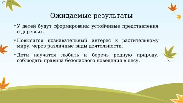 Ожидаемые результаты У детей будут сформированы устойчивые представления о деревьях. Повысится познавательный интерес к растительному миру, через различные виды деятельности. Дети научатся любить и беречь родную природу, соблюдать правила безопасного поведения в лесу.   