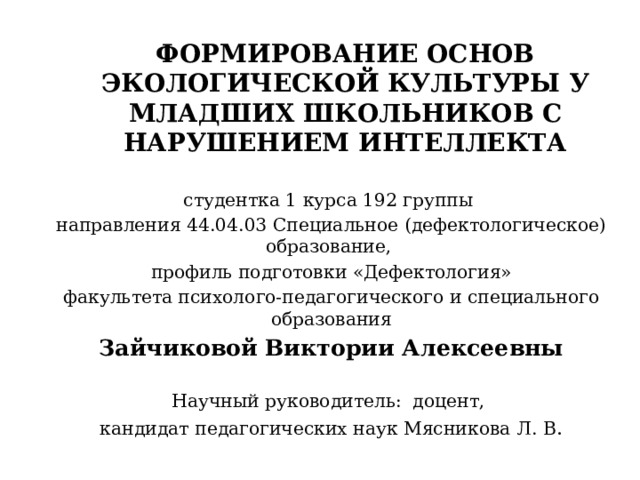 ФОРМИРОВАНИЕ ОСНОВ ЭКОЛОГИЧЕСКОЙ КУЛЬТУРЫ У МЛАДШИХ ШКОЛЬНИКОВ С НАРУШЕНИЕМ ИНТЕЛЛЕКТА     студентка 1 курса 192 группы направления 44.04.03 Специальное (дефектологическое) образование, профиль подготовки «Дефектология» факультета психолого-педагогического и специального образования Зайчиковой Виктории Алексеевны Научный руководитель: доцент, кандидат педагогических наук Мясникова Л. В . 