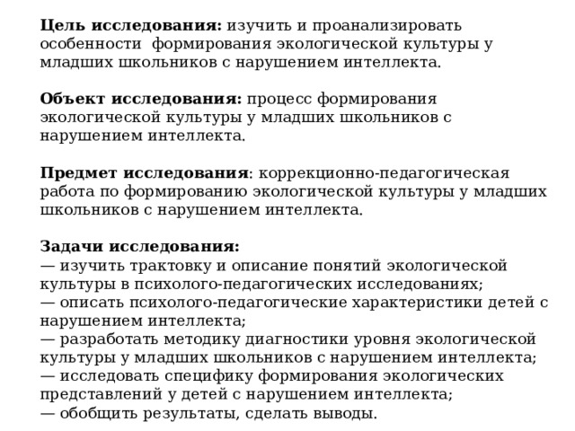 Цель исследования: изучить и проанализировать особенности формирования экологической культуры у младших школьников с нарушением интеллекта. Объект исследования: процесс формирования экологической культуры у младших школьников с нарушением интеллекта. Предмет исследования : коррекционно-педагогическая работа по формированию экологической культуры у младших школьников с нарушением интеллекта. Задачи исследования: — изучить трактовку и описание понятий экологической культуры в психолого-педагогических исследованиях; — описать психолого-педагогические характеристики детей с нарушением интеллекта; — разработать методику диагностики уровня экологической культуры у младших школьников с нарушением интеллекта; — исследовать специфику формирования экологических представлений у детей с нарушением интеллекта; — обобщить результаты, сделать выводы. 