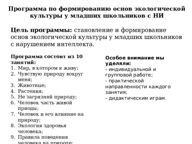 Программа по формированию основ экологической культуры у младших школьников с НИ Цель программы: становление и формирование основ экологической культуры у младших школьников с нарушением интеллекта. Программа состоит из 10 занятий: Мир, в котором я живу; Чувствую природу вокруг меня; Животные; Растения; Не загрязняй природу; Человек часть живой приоды; Человек и его влияние на природу; Экология здоровья человека; Правила поведения человека на природе; Законы экологии. Особое внимание мы уделяли: - индивидуальной и групповой работе; - практической направленности каждого занятия; - дидактическим играм. 