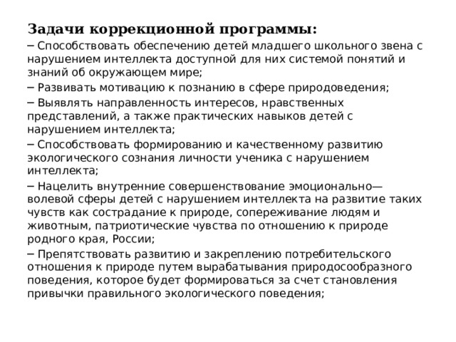 Задачи коррекционной программы: ─ Способствовать обеспечению детей младшего школьного звена с нарушением интеллекта доступной для них системой понятий и знаний об окружающем мире; ─ Развивать мотивацию к познанию в сфере природоведения; ─ Выявлять направленность интересов, нравственных представлений, а также практических навыков детей с нарушением интеллекта; ─ Способствовать формированию и качественному развитию экологического сознания личности ученика с нарушением интеллекта; ─ Нацелить внутренние совершенствование эмоционально—волевой сферы детей с нарушением интеллекта на развитие таких чувств как сострадание к природе, сопереживание людям и животным, патриотические чувства по отношению к природе родного края, России; ─ Препятствовать развитию и закреплению потребительского отношения к природе путем вырабатывания природосообразного поведения, которое будет формироваться за счет становления привычки правильного экологического поведения; 