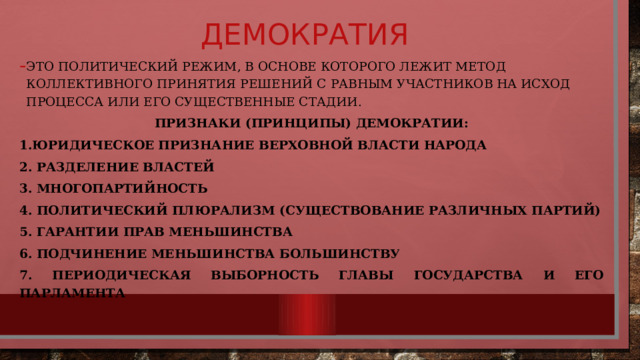 Демократия Это ПОЛИТИЧЕСКИЙ РЕЖИМ, В ОСНОВЕ КОТОРОГО ЛЕЖИТ МЕТОД КОЛЛЕКТИВНОГО ПРИНЯТИЯ РЕШЕНИЙ С РАВНЫМ УЧАСТНИКОВ НА ИСХОД ПРОЦЕССА ИЛИ ЕГО СУЩЕСТВЕННЫЕ СТАДИИ. Признаки (принципы) демократии: 1.Юридическое признание верховной власти народа 2. Разделение властей 3. Многопартийность 4. Политический плюрализм (существование различных партий) 5. Гарантии прав меньшинства 6. Подчинение меньшинства большинству 7. Периодическая выборность главы государства и его парламента 