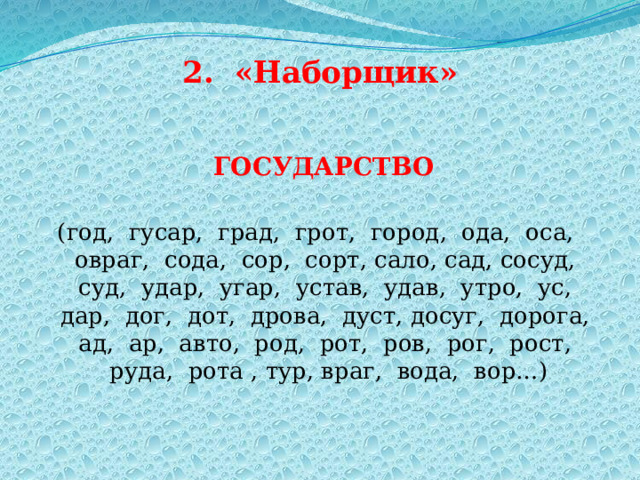 2. «Наборщик»  ГОСУДАРСТВО (год, гусар, град, грот, город, ода, оса, овраг, сода, сор, сорт, сало, сад, сосуд, суд, удар, угар, устав, удав, утро, ус, дар, дог, дот, дрова, дуст, досуг, дорога, ад, ар, авто, род, рот, ров, рог, рост, руда, рота , тур, враг, вода, вор…) 