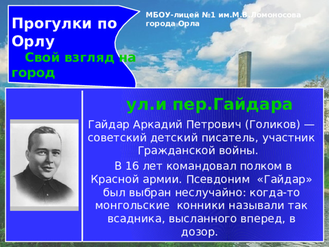 Прогулки по Орлу  Свой взгляд на город МБОУ-лицей №1 им.М.В.Ломоносова города Орла   ул.и пер.Гайдара Гайдар Аркадий Петрович (Голиков) — советский детский писатель, участник Гражданской войны.    В 16 лет командовал полком в Красной армии. Псевдоним «Гайдар» был выбран неслучайно: когда-то монгольские конники называли так всадника, высланного вперед, в дозор.  