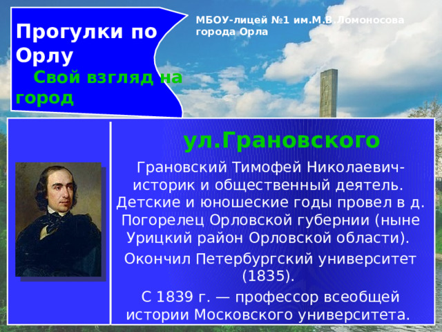 Прогулки по Орлу  Свой взгляд на город МБОУ-лицей №1 им.М.В.Ломоносова города Орла   ул.Грановского Грановский Тимофей Николаевич- историк и общественный деятель.  Детские и юношеские годы провел в д. Погорелец Орловской губернии (ныне Урицкий район Орловской области). Окончил Петербургский университет (1835). С 1839 г. — профессор всеобщей истории Московского университета. 