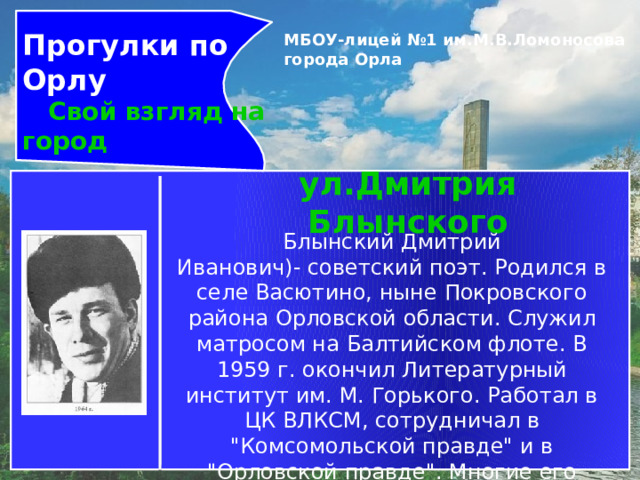 Прогулки по Орлу  Свой взгляд на город МБОУ-лицей №1 им.М.В.Ломоносова города Орла   ул.Дмитрия Блынского Блынский Дмитрий Иванович)- советский поэт. Родился в селе Васютино, ныне Покровского района Орловской области. Служил матросом на Балтийском флоте. В 1959 г. окончил Литературный институт им. М. Горького. Работал в ЦК ВЛКСМ, сотрудничал в 