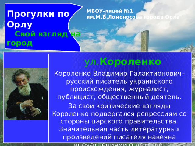 Прогулки по Орлу  Свой взгляд на город МБОУ-лицей №1 им.М.В.Ломоносова города Орла   ул. Короленко   Короленко Владимир Галактионович– русский писатель украинского происхождения, журналист, публицист, общественный деятель. За свои критические взгляды Короленко подвергался репрессиям со стороны царского правительства. Значительная часть литературных произведений писателя навеяна впечатлениями о детстве, проведенном на Украине, и ссылкой в Сибирь. 