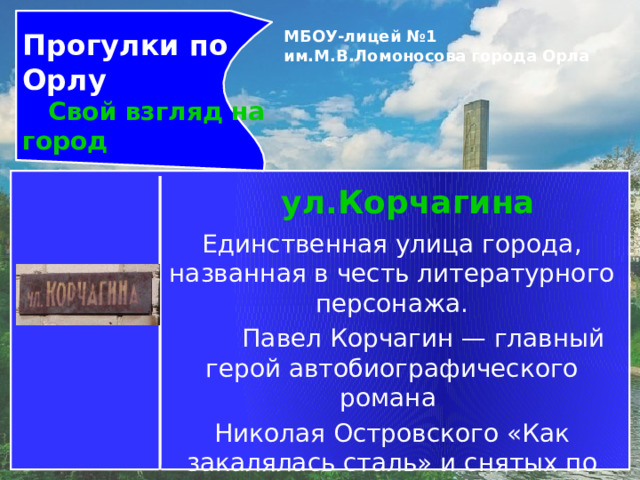Прогулки по Орлу  Свой взгляд на город МБОУ-лицей №1 им.М.В.Ломоносова города Орла   ул.Корчагина Единственная улица города, названная в честь литературного персонажа.         Павел Корчагин — главный герой автобиографического романа Николая Островского «Как закалялась сталь» и снятых по этому произведению фильмов. 