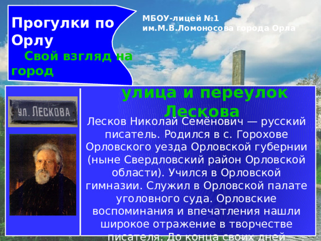 Прогулки по Орлу  Свой взгляд на город МБОУ-лицей №1 им.М.В.Ломоносова города Орла   улица и переулок Лескова  Лесков Николай Семёнович — русский писатель. Родился в с. Горохове Орловского уезда Орловской губернии (ныне Свердловский район Орловской области). Учился в Орловской гимназии. Служил в Орловской палате уголовного суда. Орловские воспоминания и впечатления нашли широкое отражение в творчестве писателя. До конца своих дней сохранял неразрывную связь с Орловщиной. 