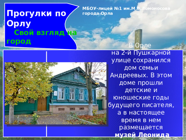 Прогулки по Орлу  Свой взгляд на город МБОУ-лицей №1 им.М.В.Ломоносова города Орла   В Орле  на 2-й Пушкарной улице сохранился дом семьи Андреевых. В этом доме прошли детские и юношеские годы будущего писателя, а в настоящее время в нем размещается    музей Леонида Андреева .  