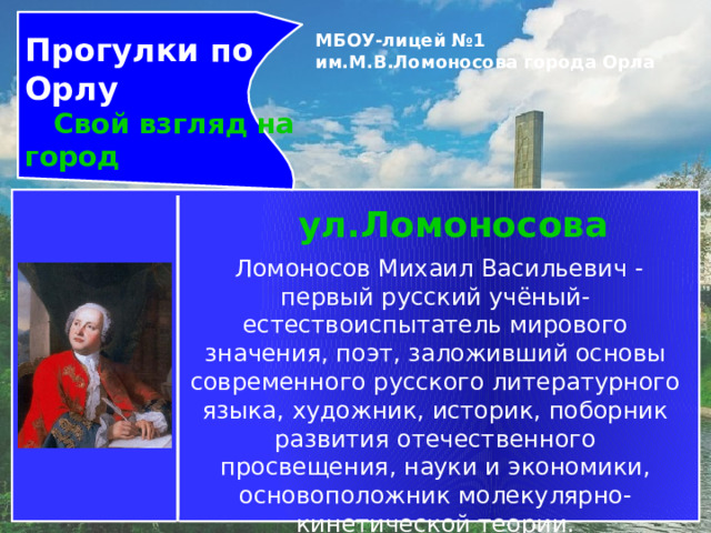 Прогулки по Орлу  Свой взгляд на город МБОУ-лицей №1 им.М.В.Ломоносова города Орла   ул.Ломоносова   Ломоносов Михаил Васильевич -первый русский учёный-естествоиспытатель мирового значения, поэт, заложивший основы современного русского литературного языка, художник, историк, поборник развития отечественного просвещения, науки и экономики, основоположник молекулярно-кинетической теории. 