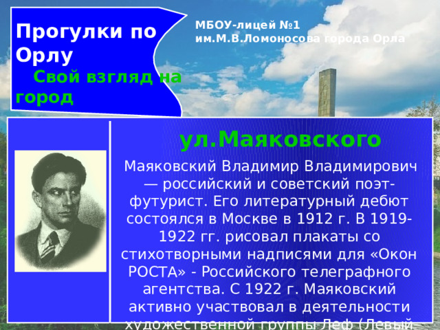 Прогулки по Орлу  Свой взгляд на город МБОУ-лицей №1 им.М.В.Ломоносова города Орла   ул.Маяковского   Маяковский Владимир Владимирович— российский и советский поэт-футурист. Его литературный дебют состоялся в Москве в 1912 г. В 1919-1922 гг. рисовал плакаты со стихотворными надписями для «Окон РОСТА» - Российского телеграфного агентства. С 1922 г. Маяковский активно участвовал в деятельности художественной группы Леф (Левый Фронт [искусств]), объединившейся вокруг одноименного журнала. 