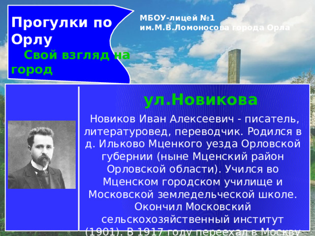 Прогулки по Орлу  Свой взгляд на город МБОУ-лицей №1 им.М.В.Ломоносова города Орла   ул.Новикова   Новиков Иван Алексеевич - писатель, литературовед, переводчик. Родился в д. Ильково Мценкого уезда Орловской губернии (ныне Мценский район Орловской области). Учился во Мценском городском училище и Московской земледельческой школе. Окончил Московский сельскохозяйственный институт (1901). В 1917 году переехал в Москву и всецело  занялся писательским трудом. До последних дней своей жизни поддерживал тесную связь с Орловщиной. 