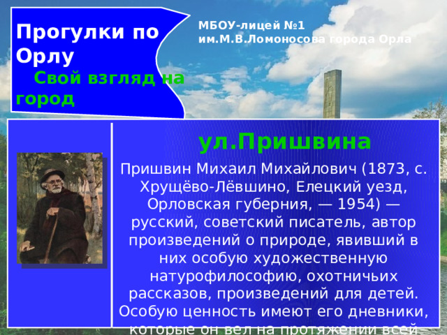 Прогулки по Орлу  Свой взгляд на город МБОУ-лицей №1 им.М.В.Ломоносова города Орла   ул.Пришвина Пришвин Михаил Михайлович (1873, с. Хрущёво-Лёвшино, Елецкий уезд, Орловская губерния, — 1954) — русский, советский писатель, автор произведений о природе, явивший в них особую художественную натурофилософию, охотничьих рассказов, произведений для детей. Особую ценность имеют его дневники, которые он вел на протяжении всей жизни. 