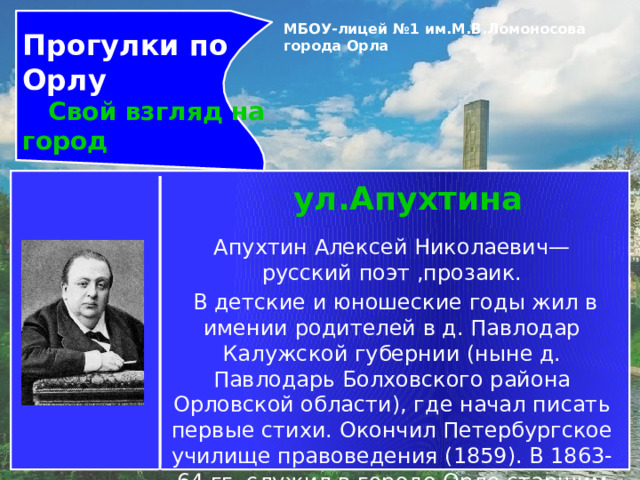 Прогулки по Орлу  Свой взгляд на город МБОУ-лицей №1 им.М.В.Ломоносова города Орла   ул.Апухтина Апухтин Алексей Николаевич— русский поэт ,прозаик.  В детские и юношеские годы жил в имении родителей в д. Павлодар Калужской губернии (ныне д. Павлодарь Болховского района Орловской области), где начал писать первые стихи. Окончил Петербургское училище правоведения (1859). В 1863-64 гг. служил в городе Орле старшим чиновником особых поручений при канцелярии губернатора. 