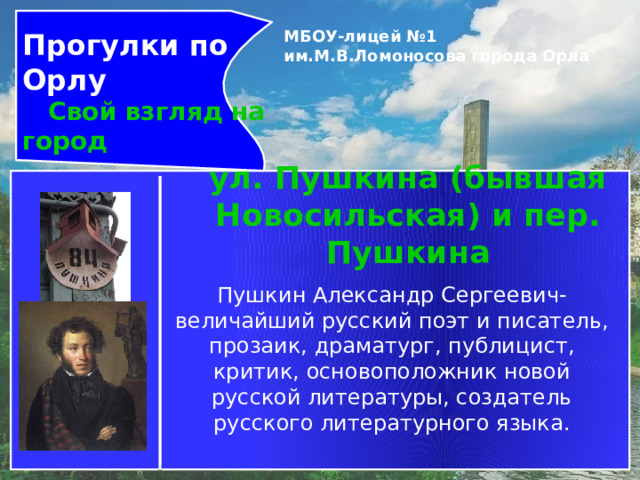 Прогулки по Орлу  Свой взгляд на город МБОУ-лицей №1 им.М.В.Ломоносова города Орла   ул. Пушкина (бывшая Новосильская) и пер. Пушкина Пушкин Александр Сергеевич-величайший русский поэт и писатель, прозаик, драматург, публицист, критик, основоположник новой русской литературы, создатель русского литературного языка. 