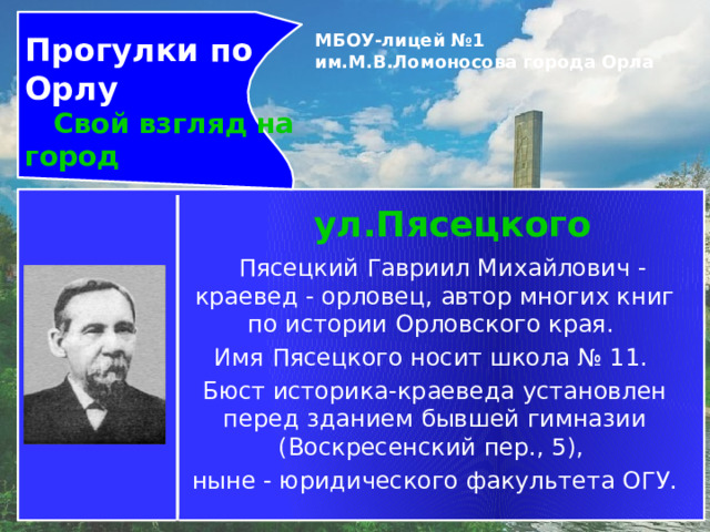 Прогулки по Орлу  Свой взгляд на город МБОУ-лицей №1 им.М.В.Ломоносова города Орла   ул.Пясецкого   Пясецкий Гавриил Михайлович - краевед - орловец, автор многих книг по истории Орловского края. Имя Пясецкого носит школа № 11. Бюст историка-краеведа установлен перед зданием бывшей гимназии (Воскресенский пер., 5), ныне - юридического факультета ОГУ. 