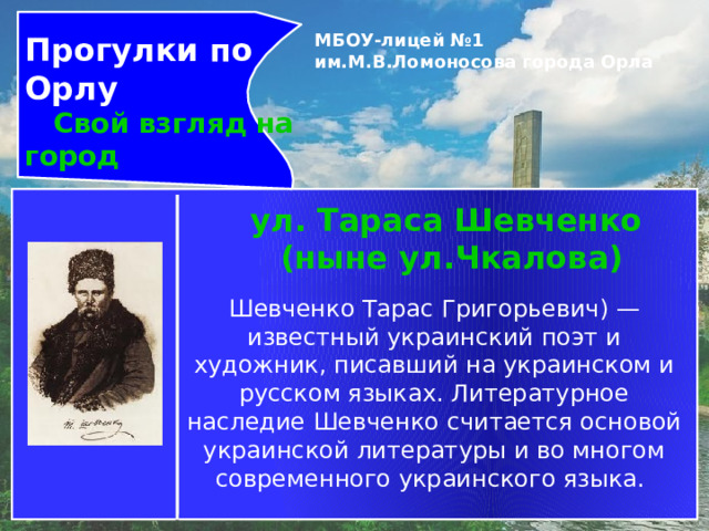 Прогулки по Орлу  Свой взгляд на город МБОУ-лицей №1 им.М.В.Ломоносова города Орла   ул. Тараса Шевченко  (ныне ул.Чкалова) Шевченко Тарас Григорьевич) — известный украинский поэт и художник, писавший на украинском и русском языках. Литературное наследие Шевченко считается основой украинской литературы и во многом современного украинского языка. 