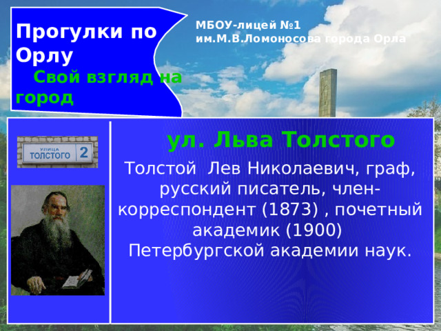 Прогулки по Орлу  Свой взгляд на город МБОУ-лицей №1 им.М.В.Ломоносова города Орла   ул. Льва Толстого Толстой  Лев Николаевич, граф, русский писатель, член-корреспондент (1873) , почетный академик (1900)   Петербургской академии наук. 
