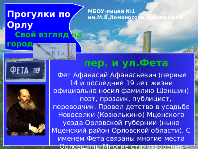 Прогулки по Орлу  Свой взгляд на город МБОУ-лицей №1 им.М.В.Ломоносова города Орла   пер. и ул.Фета   Фет Афанасий Афанасьевич (первые 14 и последние 19 лет жизни официально носил фамилию Шеншин)— поэт, прозаик, публицист, переводчик. Провел детство в усадьбе Новоселки (Козюлькино) Мценского уезда Орловской губернии (ныне Мценский район Орловской области). С именем Фета связаны многие места Орловщины Многие стихотворения поэта проникнуты любовью к природе родного края. 